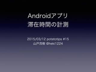 Androidアプリ
滞在時間の計測
2015/03/12 potatotips #15
山戸茂樹 @heki1224
 