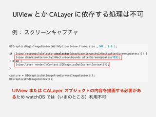 UIView とか CALayer に依存する処理は不可
例： スクリーンキャプチャ
UIView または CALayer オブジェクトの内容を描画する必要があ
るため watchOS では（いまのところ）利用不可
 