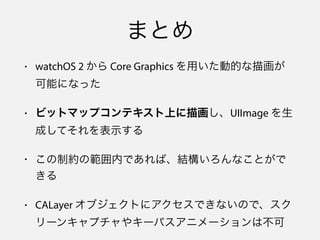 まとめ
• watchOS 2 から Core Graphics を用いた動的な描画が
可能になった
• ビットマップコンテキスト上に描画し、UIImage を生
成してそれを表示する
• この制約の範囲内であれば、結構いろんなことがで
きる
• CALayer オブジェクトにアクセスできないので、スク
リーンキャプチャやキーパスアニメーションは不可
 