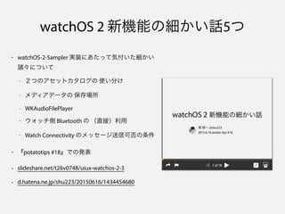 watchOS 2 新機能の細かい話5つ
• watchOS-2-Sampler 実装にあたって気付いた細かい
諸々について
- ２つのアセットカタログの 使い分け
- メディアデータの 保存場所
- WKAudioFilePlayer
- ウォッチ側 Bluetooth の （直接）利用
- Watch Connectivity のメッセージ送信可否の条件
• 『potatotips #18』での発表
• slideshare.net/t26v0748/uiux-watchos-2-3
• d.hatena.ne.jp/shu223/20150616/1434454680
 