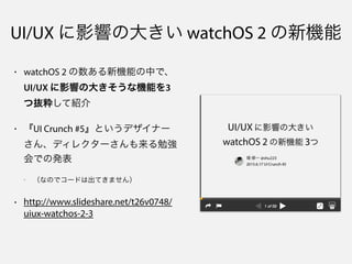 UI/UX に影響の大きい watchOS 2 の新機能
• watchOS 2 の数ある新機能の中で、
UI/UX に影響の大きそうな機能を3
つ抜粋して紹介
• 『UI Crunch #5』というデザイナー
さん、ディレクターさんも来る勉強
会での発表
- （なのでコードは出てきません）
• http://www.slideshare.net/t26v0748/
uiux-watchos-2-3
 
