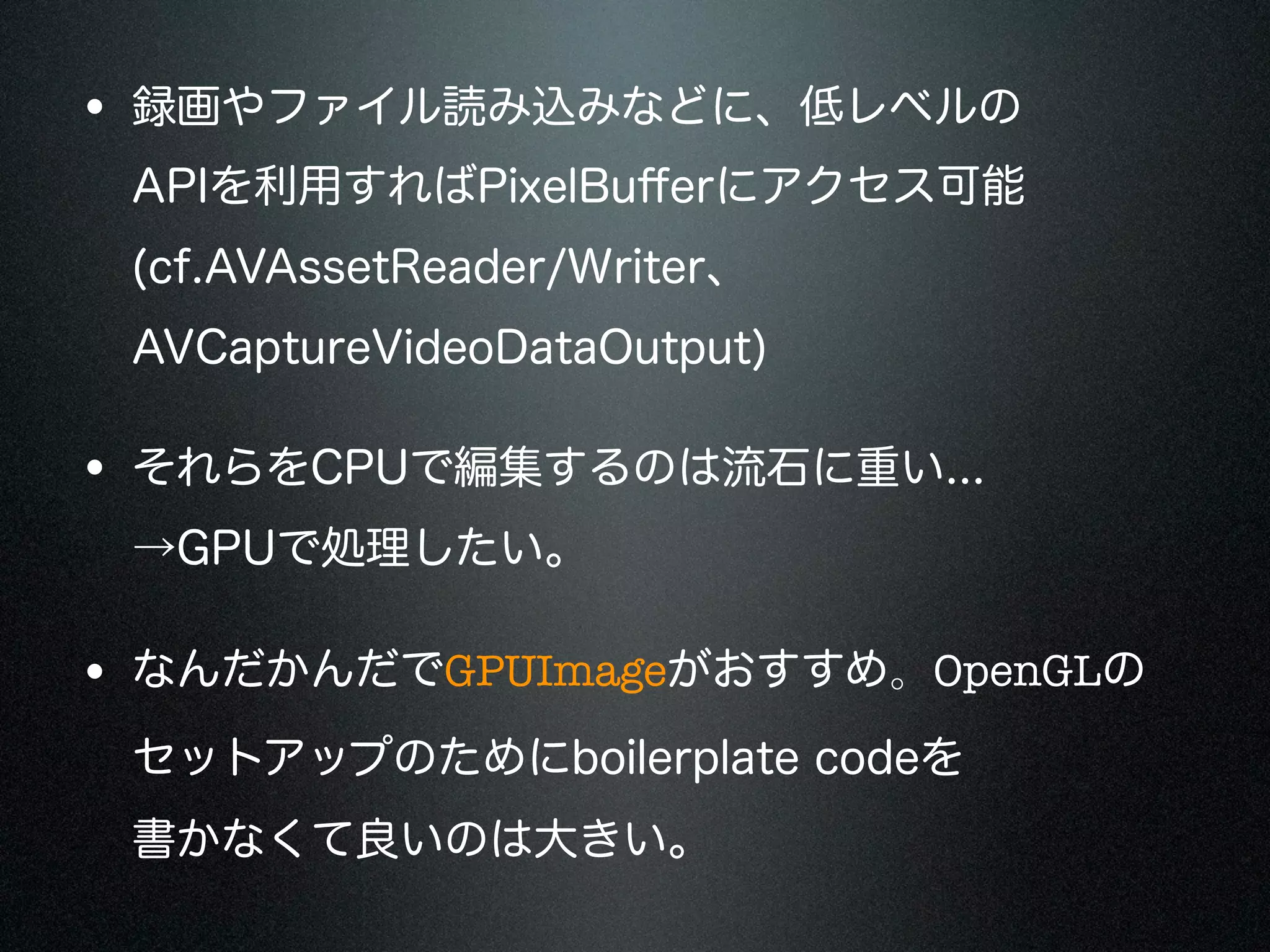 • 録画やファイル読み込みなどに、低レベルの
APIを利用すればPixelBuﬀerにアクセス可能
(cf.AVAssetReader/Writer、
AVCaptureVideoDataOutput)

• それらをCPUで編集するのは流石に重い...
→GPUで処理したい。

• なんだかんだでGPUImageがおすすめ。OpenGLの
セットアップのためにboilerplate codeを
書かなくて良いのは大きい。

 