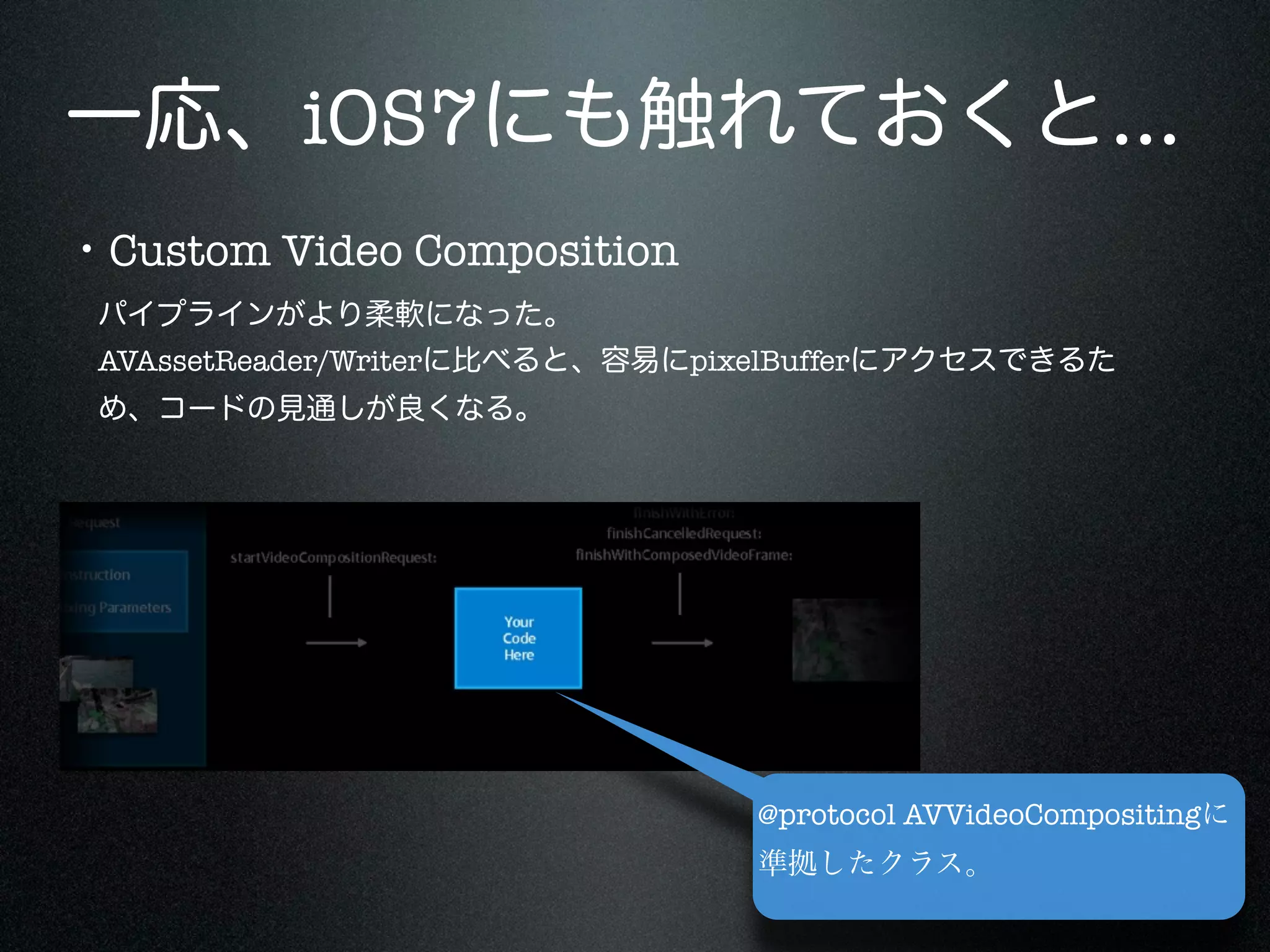 一応、iOS7にも触れておくと...
・Custom Video Composition
パイプラインがより柔軟になった。
AVAssetReader/Writerに比べると、容易にpixelBufferにアクセスできるた
め、コードの見通しが良くなる。

@protocol AVVideoCompositingに
準拠したクラス。

 