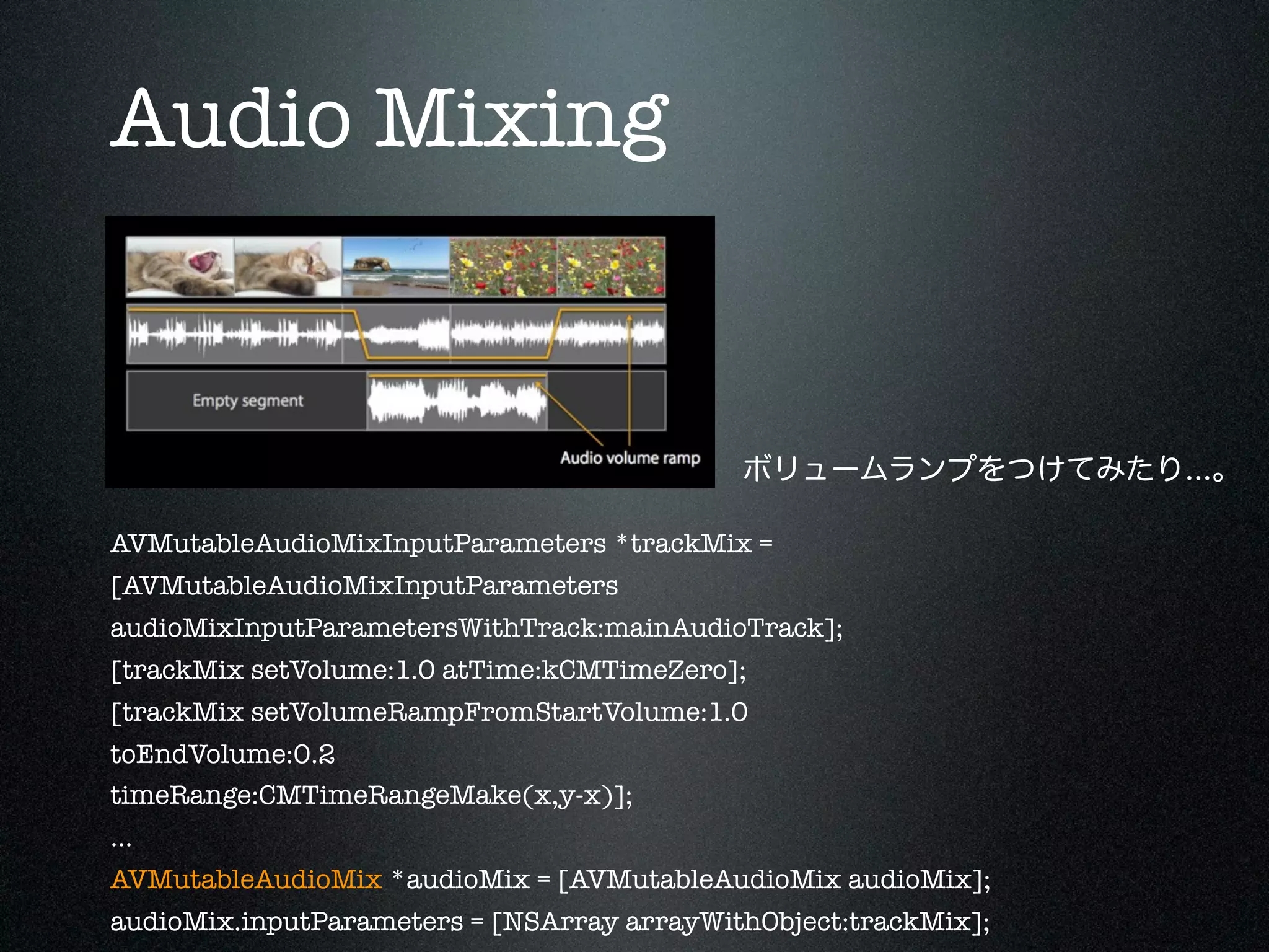 Audio Mixing

ボリュームランプをつけてみたり...。
AVMutableAudioMixInputParameters *trackMix =
[AVMutableAudioMixInputParameters
audioMixInputParametersWithTrack:mainAudioTrack];
[trackMix setVolume:1.0 atTime:kCMTimeZero];
[trackMix setVolumeRampFromStartVolume:1.0
toEndVolume:0.2
timeRange:CMTimeRangeMake(x,y-x)];
...
AVMutableAudioMix *audioMix = [AVMutableAudioMix audioMix];
audioMix.inputParameters = [NSArray arrayWithObject:trackMix];

 