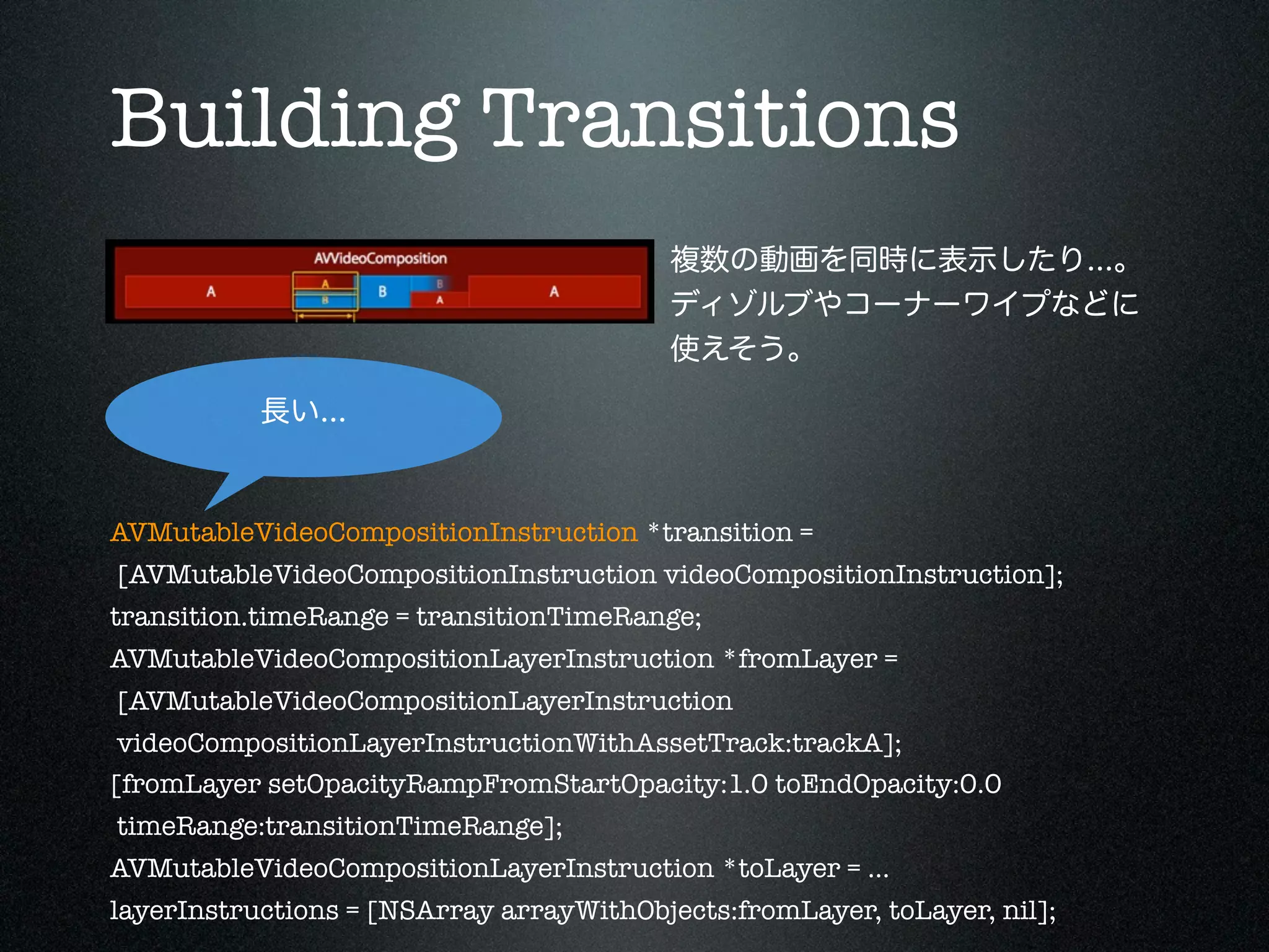 Building Transitions
複数の動画を同時に表示したり...。
ディゾルブやコーナーワイプなどに
使えそう。
長い...

AVMutableVideoCompositionInstruction *transition =
[AVMutableVideoCompositionInstruction videoCompositionInstruction];
transition.timeRange = transitionTimeRange;
AVMutableVideoCompositionLayerInstruction *fromLayer =
[AVMutableVideoCompositionLayerInstruction
videoCompositionLayerInstructionWithAssetTrack:trackA];
[fromLayer setOpacityRampFromStartOpacity:1.0 toEndOpacity:0.0
timeRange:transitionTimeRange];
AVMutableVideoCompositionLayerInstruction *toLayer = ...
layerInstructions = [NSArray arrayWithObjects:fromLayer, toLayer, nil];

 