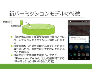 新パーミッションモデルの特徴
連絡帳の読取
利用時
 「連絡帳の読取」が必要な機能を使うときに、
パーミッションをチェックして個別に許可す
る
 設定画面からも変更可能で与えていた許可を
取り消したり、要求がなくても許可を与える
ことが出来...