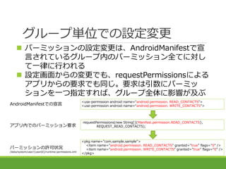 グループ単位での設定変更
 パーミッションの設定変更は、AndroidManifestで宣
言されているグループ内のパーミッション全てに対し
て一律に行われる
 設定画面からの変更でも、requestPermissionsによる
アプリから...