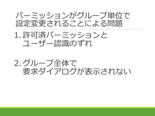 パーミッションがグループ単位で
設定変更されることによる問題
1. 許可済パーミッションと
ユーザー認識のずれ
2. グループ全体で
要求ダイアログが表示されない
 