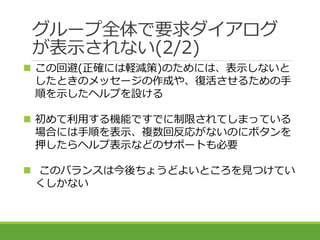 グループ全体で要求ダイアログ
が表示されない(2/2)
 この回避(正確には軽減策)のためには、表示しないと
したときのメッセージの作成や、復活させるための手
順を示したヘルプを設ける
 初めて利用する機能ですでに制限されてしまっている
場...