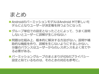 まとめ
 AndroidのパーミッションモデルはAndroid Mで新しいモ
デルにとなりユーザーが決定権を持つようになった
 グループ単位での設定となったことによって、うまく説明
しないとユーザーに誤解が生じかねない
 問題は仕組み上、...