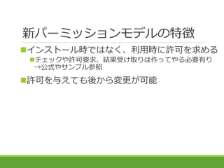 新パーミッションモデルの特徴
インストール時ではなく、利用時に許可を求める
チェックや許可要求、結果受け取りは作ってやる必要有り
→公式やサンプル参照
許可を与えても後から変更が可能
 