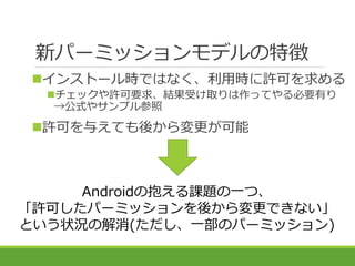 新パーミッションモデルの特徴
Androidの抱える課題の一つ、
「許可したパーミッションを後から変更できない」
という状況の解消(ただし、一部のパーミッション)
インストール時ではなく、利用時に許可を求める
チェックや許可要求、結果受け取...