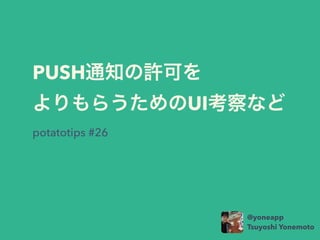PUSH通知の許可を
よりもらうためのUI考察など
potatotips #26
@yoneapp
Tsuyoshi Yonemoto
 