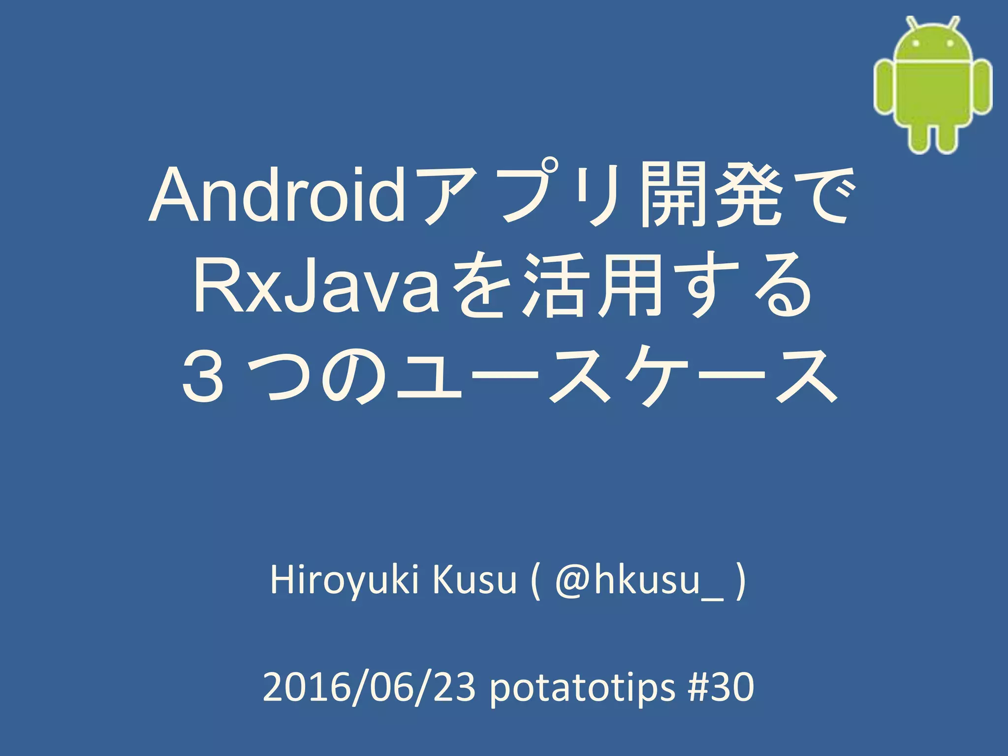 Androidアプリ開発で
RxJavaを活用する
３つのユースケース
Hiroyuki Kusu ( @hkusu_ )
2016/06/23 potatotips #30
 