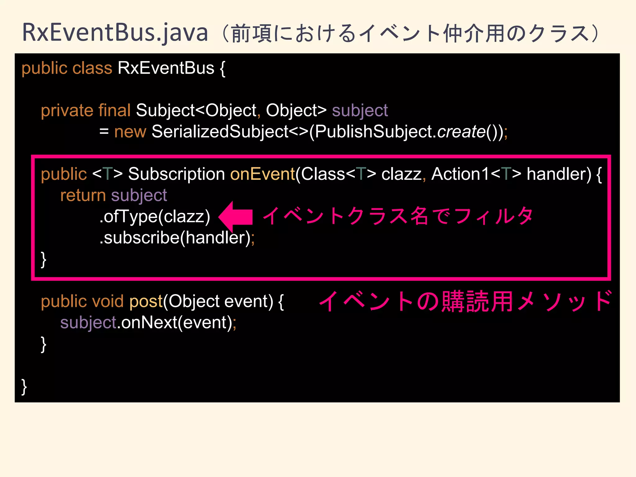 public class RxEventBus {
private final Subject<Object, Object> subject
= new SerializedSubject<>(PublishSubject.create());
public <T> Subscription onEvent(Class<T> clazz, Action1<T> handler) {
return subject
.ofType(clazz)
.subscribe(handler);
}
public void post(Object event) {
subject.onNext(event);
}
}
RxEventBus.java（前項におけるイベント仲介用のクラス）
イベントの購読用メソッド
イベントクラス名でフィルタ
 