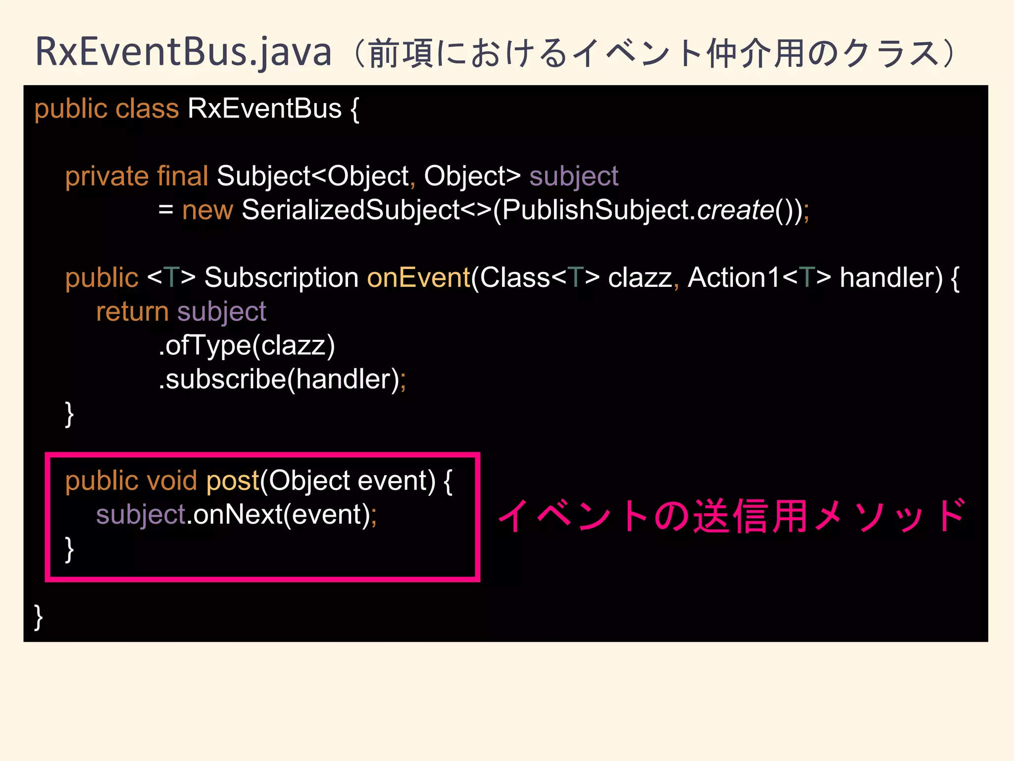 public class RxEventBus {
private final Subject<Object, Object> subject
= new SerializedSubject<>(PublishSubject.create());
public <T> Subscription onEvent(Class<T> clazz, Action1<T> handler) {
return subject
.ofType(clazz)
.subscribe(handler);
}
public void post(Object event) {
subject.onNext(event);
}
}
RxEventBus.java（前項におけるイベント仲介用のクラス）
イベントの送信用メソッド
 