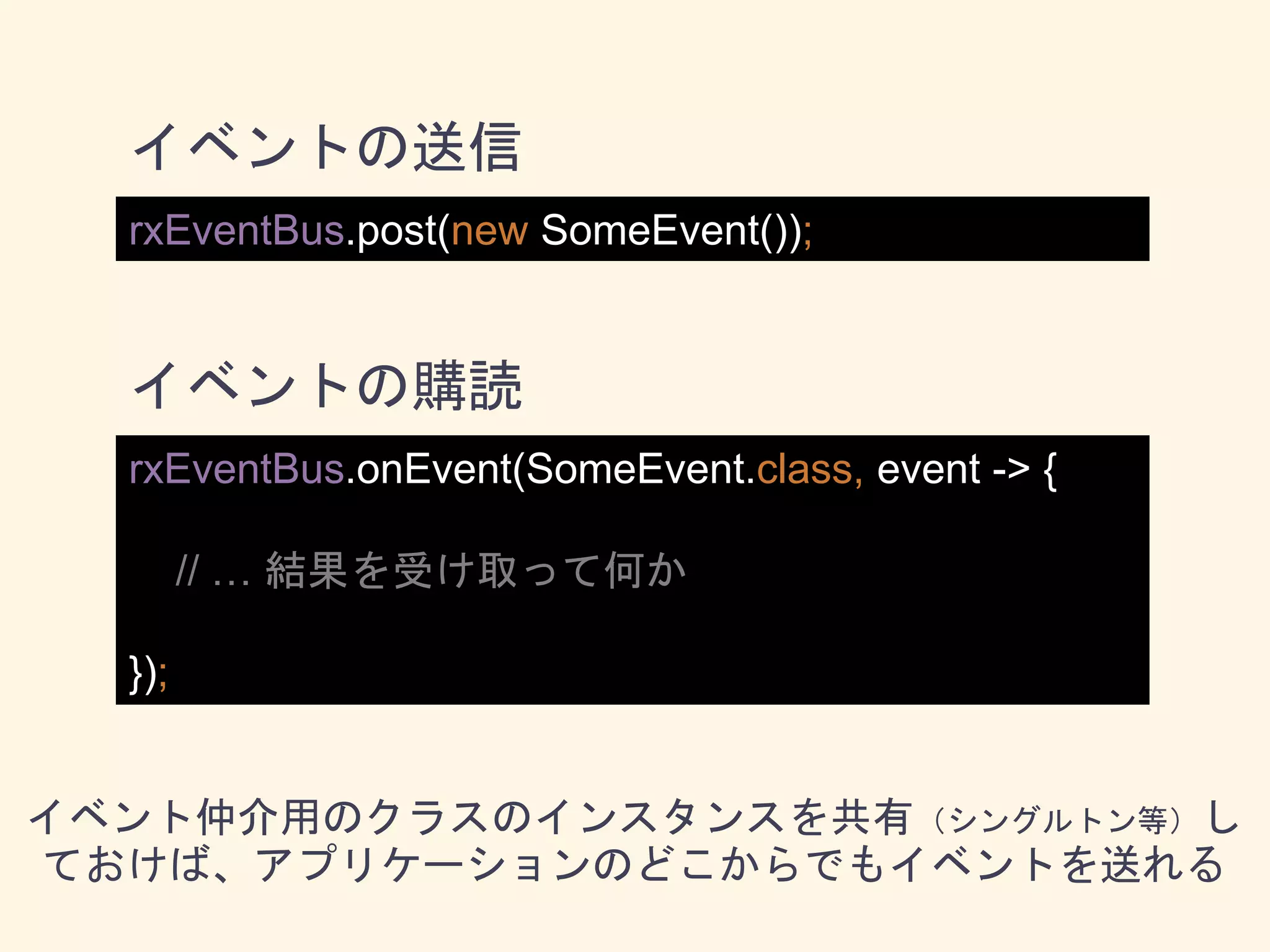 rxEventBus.post(new SomeEvent());
rxEventBus.onEvent(SomeEvent.class, event -> {
// … 結果を受け取って何か
});
イベントの送信
イベントの購読
イベント仲介用のクラスのインスタンスを共有（シングルトン等）し
ておけば、アプリケーションのどこからでもイベントを送れる
 