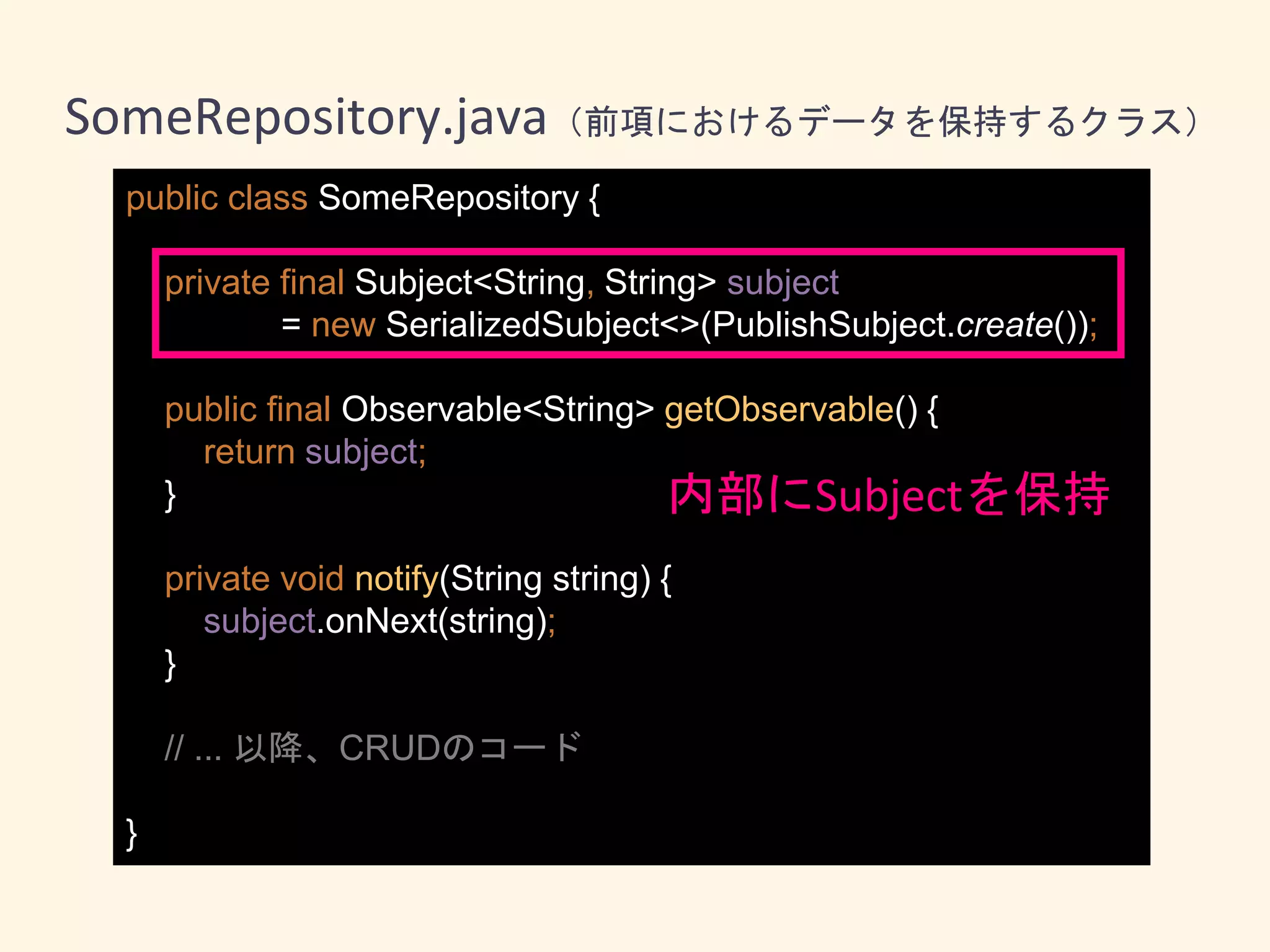 public class SomeRepository {
private final Subject<String, String> subject
= new SerializedSubject<>(PublishSubject.create());
public final Observable<String> getObservable() {
return subject;
}
private void notify(String string) {
subject.onNext(string);
}
// ... 以降、CRUDのコード
}
内部にSubjectを保持
SomeRepository.java（前項におけるデータを保持するクラス）
 