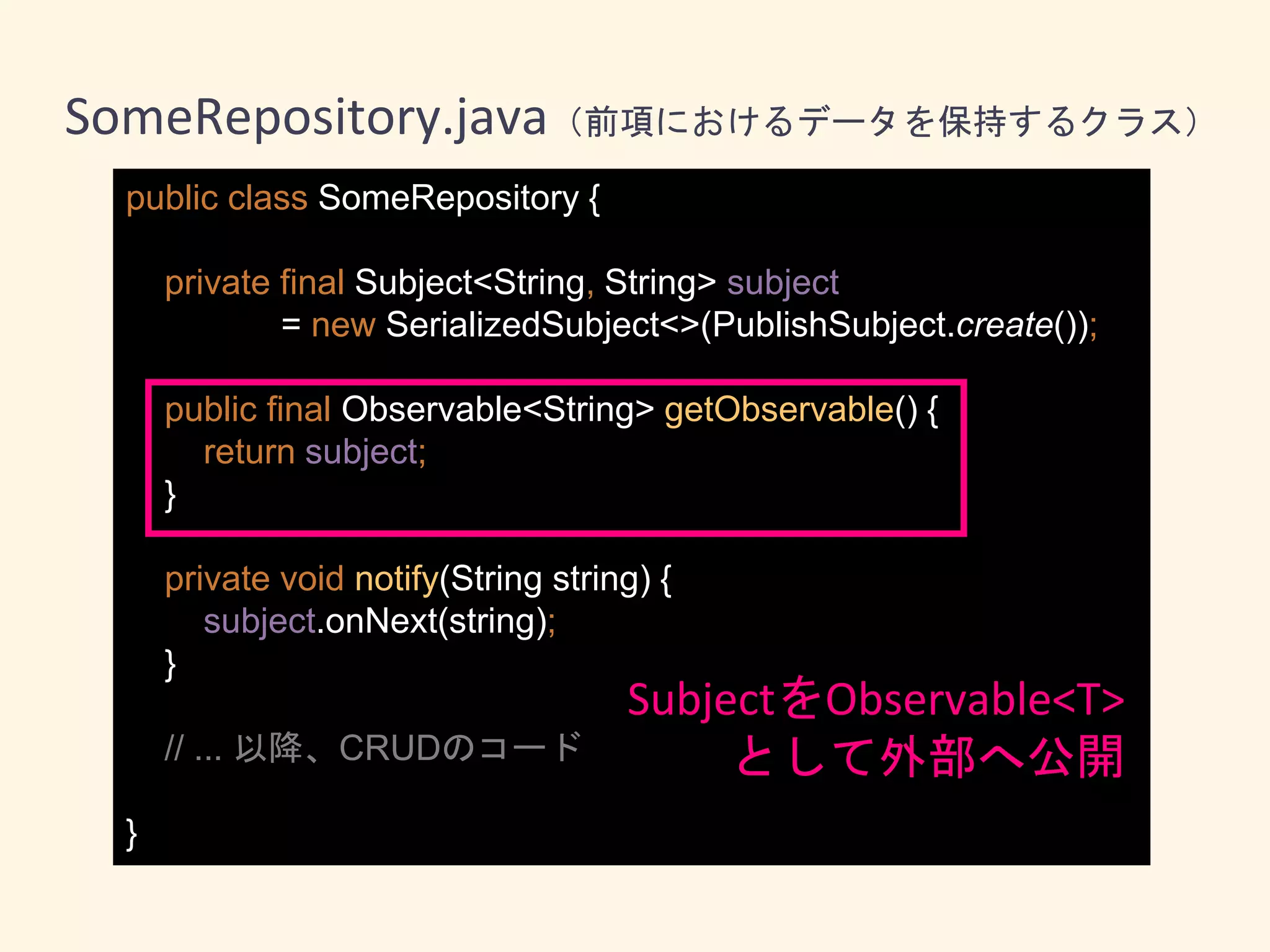 public class SomeRepository {
private final Subject<String, String> subject
= new SerializedSubject<>(PublishSubject.create());
public final Observable<String> getObservable() {
return subject;
}
private void notify(String string) {
subject.onNext(string);
}
// ... 以降、CRUDのコード
}
SomeRepository.java（前項におけるデータを保持するクラス）
SubjectをObservable<T>
として外部へ公開
 