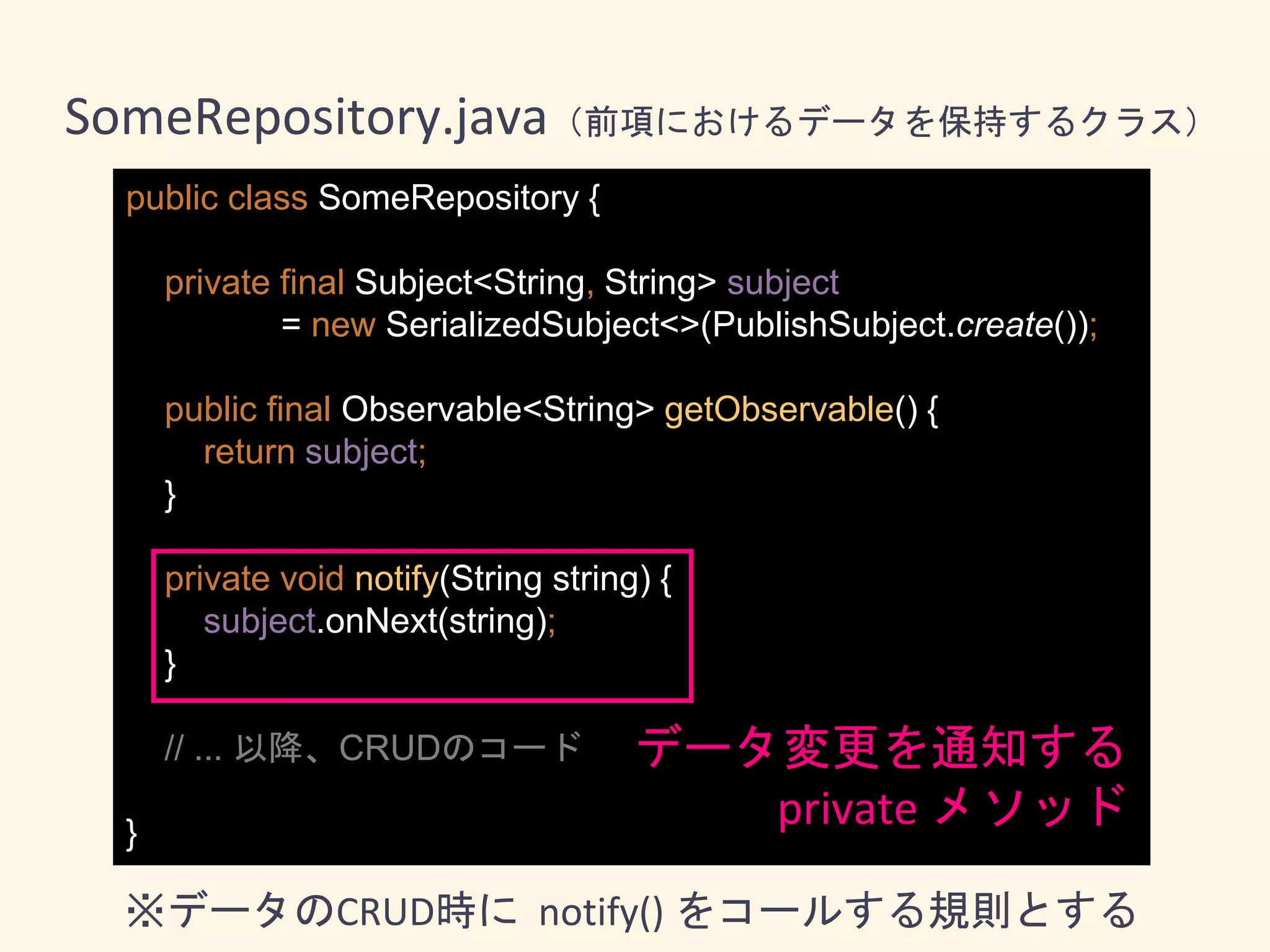 public class SomeRepository {
private final Subject<String, String> subject
= new SerializedSubject<>(PublishSubject.create());
public final Observable<String> getObservable() {
return subject;
}
private void notify(String string) {
subject.onNext(string);
}
// ... 以降、CRUDのコード
}
SomeRepository.java（前項におけるデータを保持するクラス）
データ変更を通知する
private メソッド
※データのCRUD時に notify() をコールする規則とする
 