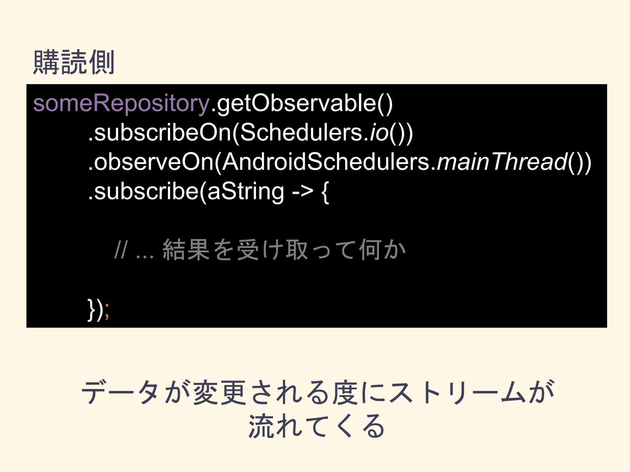 someRepository.getObservable()
.subscribeOn(Schedulers.io())
.observeOn(AndroidSchedulers.mainThread())
.subscribe(aString -> {
// ... 結果を受け取って何か
});
購読側
データが変更される度にストリームが
流れてくる
 