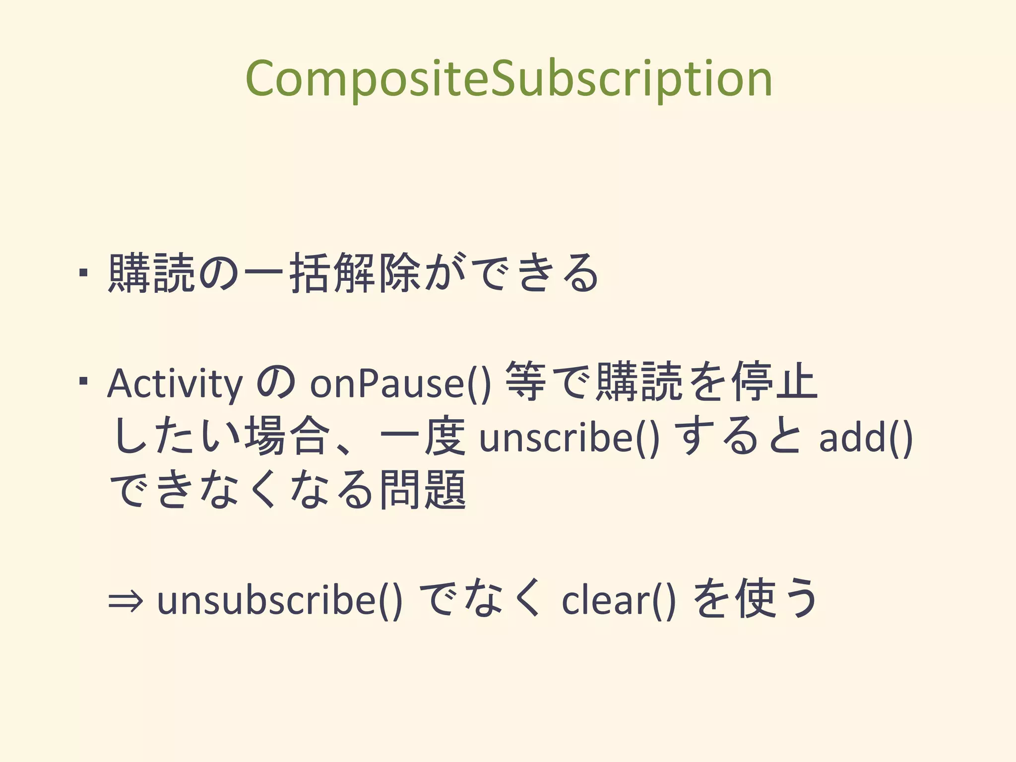 ・購読の一括解除ができる
・Activity の onPause() 等で購読を停止
したい場合、一度 unscribe() すると add()
できなくなる問題
⇒ unsubscribe() でなく clear() を使う
CompositeSubscription
 