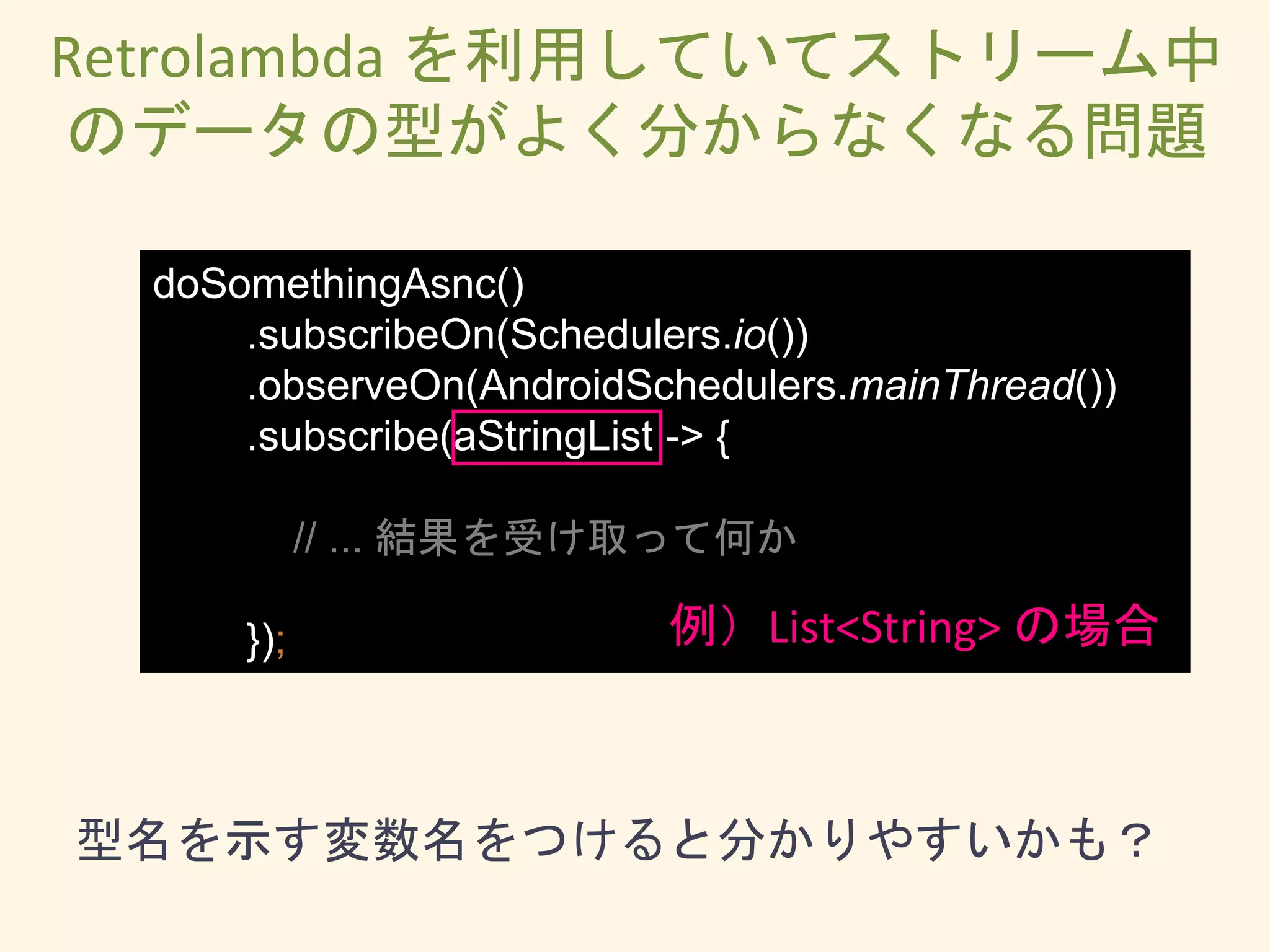 doSomethingAsnc()
.subscribeOn(Schedulers.io())
.observeOn(AndroidSchedulers.mainThread())
.subscribe(aStringList -> {
// ... 結果を受け取って何か
});
型名を示す変数名をつけると分かりやすいかも？
Retrolambda を利用していてストリーム中
のデータの型がよく分からなくなる問題
例）List<String> の場合
 