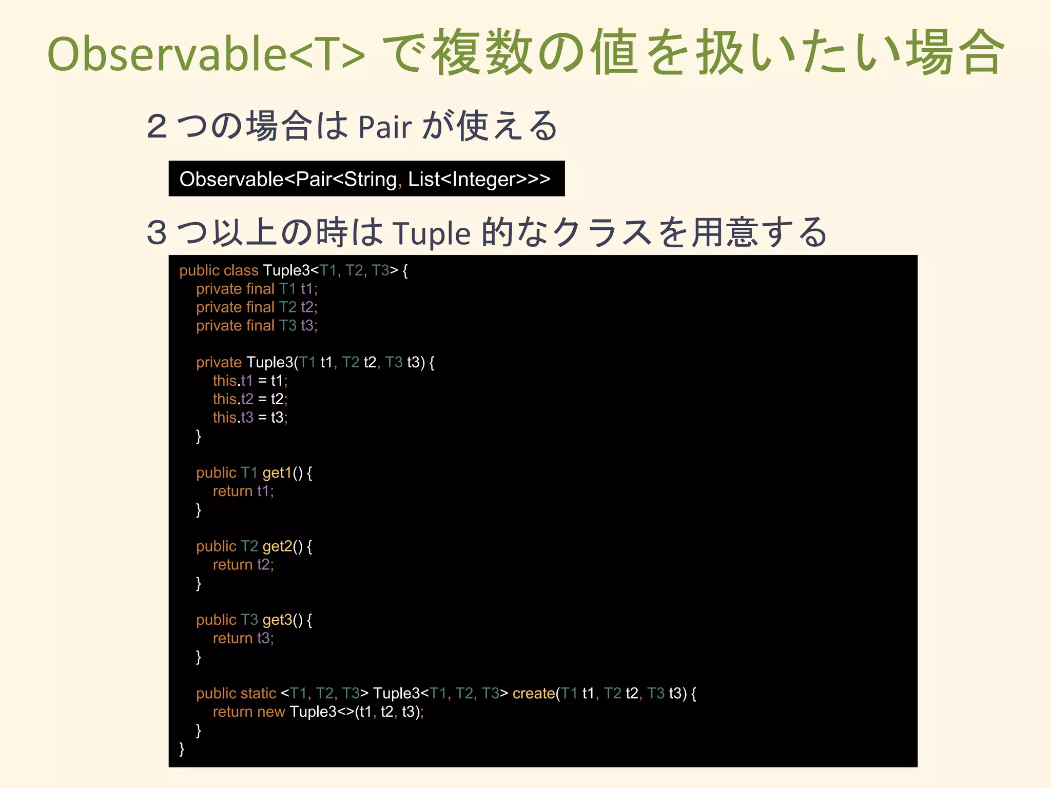 public class Tuple3<T1, T2, T3> {
private final T1 t1;
private final T2 t2;
private final T3 t3;
private Tuple3(T1 t1, T2 t2, T3 t3) {
this.t1 = t1;
this.t2 = t2;
this.t3 = t3;
}
public T1 get1() {
return t1;
}
public T2 get2() {
return t2;
}
public T3 get3() {
return t3;
}
public static <T1, T2, T3> Tuple3<T1, T2, T3> create(T1 t1, T2 t2, T3 t3) {
return new Tuple3<>(t1, t2, t3);
}
}
３つ以上の時は Tuple 的なクラスを用意する
Observable<T> で複数の値を扱いたい場合
Observable<Pair<String, List<Integer>>>
２つの場合は Pair が使える
 