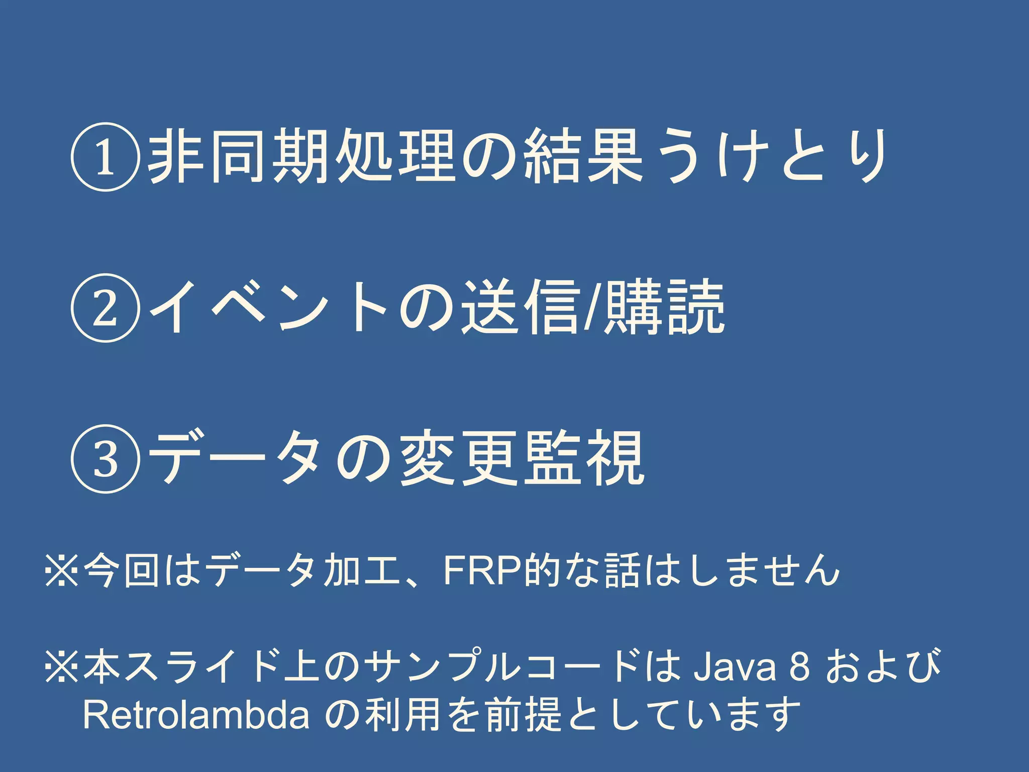 ①非同期処理の結果うけとり
②イベントの送信/購読
③データの変更監視
※今回はデータ加工、FRP的な話はしません
※本スライド上のサンプルコードは Java 8 および
Retrolambda の利用を前提としています
 