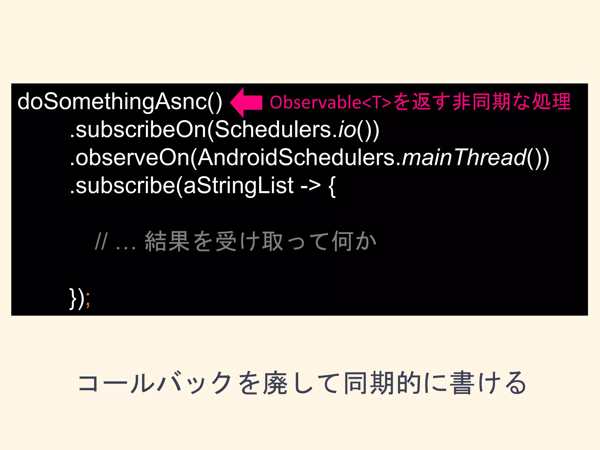 doSomethingAsnc()
.subscribeOn(Schedulers.io())
.observeOn(AndroidSchedulers.mainThread())
.subscribe(aStringList -> {
// … 結果を受け取って何か
});
コールバックを廃して同期的に書ける
Observable<T>を返す非同期な処理
 