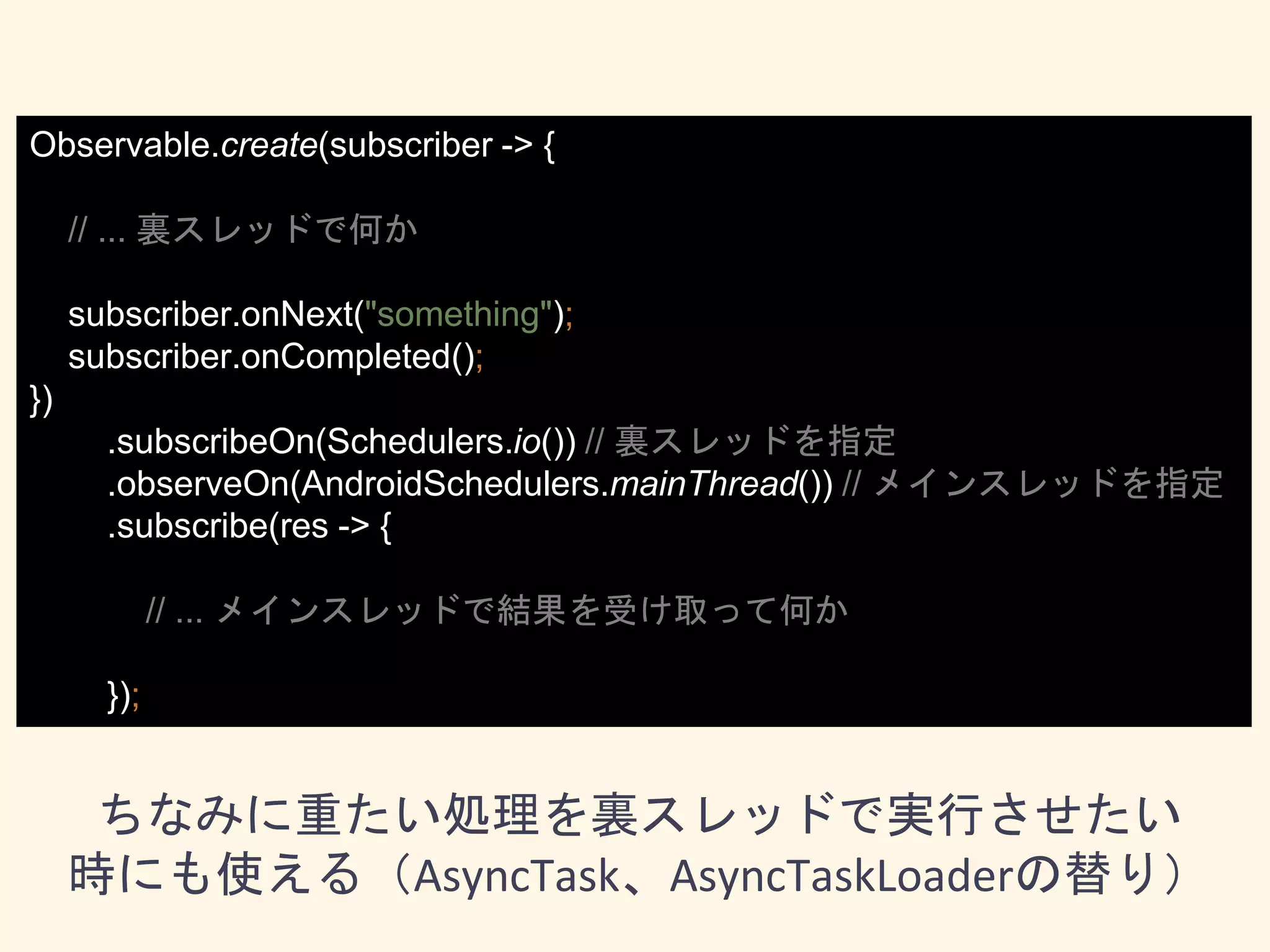 Observable.create(subscriber -> {
// ... 裏スレッドで何か
subscriber.onNext("something");
subscriber.onCompleted();
})
.subscribeOn(Schedulers.io()) // 裏スレッドを指定
.observeOn(AndroidSchedulers.mainThread()) // メインスレッドを指定
.subscribe(res -> {
// ... メインスレッドで結果を受け取って何か
});
ちなみに重たい処理を裏スレッドで実行させたい
時にも使える（AsyncTask、AsyncTaskLoaderの替り）
 