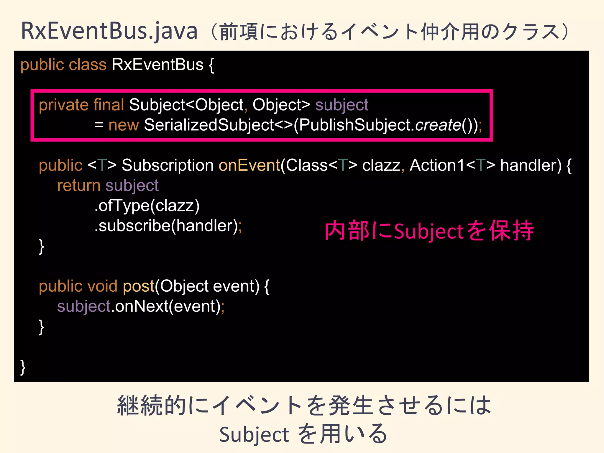 public class RxEventBus {
private final Subject<Object, Object> subject
= new SerializedSubject<>(PublishSubject.create());
public <T> Subscription onEvent(Class<T> clazz, Action1<T> handler) {
return subject
.ofType(clazz)
.subscribe(handler);
}
public void post(Object event) {
subject.onNext(event);
}
}
RxEventBus.java（前項におけるイベント仲介用のクラス）
内部にSubjectを保持
継続的にイベントを発生させるには
Subject を用いる
 