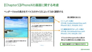 【Chapter5】iPhoneXの画面に関する考慮
ヘッダーViewの高さをデバイスのサイズによってうまく調節する
端末の縦横サイズで場合分けを行う
デフォルトのNavigationBarと高さが
揃うように調節を加えると綺麗になる。
高さ調整を加える
(1) ヘッダーの高さ
クラス名: GradientHeaderView.swift
iPhoneX: 88.5, それ以外: 64.0
(2) 画像を表示するヘッダーの高さ
クラス名: ArticleHeaderView.swift
iPhoneX: 244, それ以外: 200
 