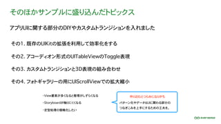 そのほかサンプルに盛り込んだトピックス
アプリUIに関する部分のDIYやカスタムトランジションを入れました
・View要素が多くなると整理がしずらくなる
パターン化やデータ＆UIに関わる部分の
つなぎこみを上手にするための工夫を。
その1. 既存のUIKitの拡張を利用して効率化をする
その2. アコーディオン形式のUITableViewのToggle表現
その3. カスタムトランジションと3D表現の組み合わせ
その4. フォトギャラリーの用にUIScrollViewでの拡大縮小
・Storyboardが触りにくくなる
・定型処理の簡略化したい
作り込むとつらみになりがち
 