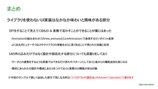 まとめ
ライブラリを使わないUI実装はなかなか味わいと興味がある部分
DIYをすることで見えてくるもの ＆ 実務で活かすことができることが僕にはあった
UIの作り込みだけではなく設計や部品化する部分についても深掘りをしておく
※今回のサンプルで新しく追加した部分で気になる所は12/3の「Swift愛好会」のAdvent Calendarにて書きます
・Animationの組み合わせ（UIView.animateとCoreAnimation）で表現するワンポイント表現
・よくあるポピュラーそうなUIやライブラリの挙動をさらに深く知ることで得られた知識と知見
・データとの連携をするような局面ではできるだけ流れやパターンにしておくと後からの機能追加も楽になる
・最初にあらかたの設計や構成にあたりをつけておくと実際のUI構築が捗る印象
 