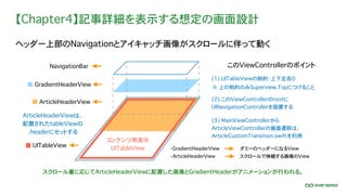【Chapter4】記事詳細を表示する想定の画面設計
ヘッダー上部のNavigationとアイキャッチ画像がスクロールに伴って動く
このViewControllerのポイント
(2) このViewControllerのrootに
UINavigationControllerを設置する
コンテンツ用表示
UITableView
NavigationBar
GradientHeaderView
ArticleHeaderView
ArticleHeaderViewは、
配置されたtableViewの
.headerにセットする
UITableView
(3) MainViewControllerから
ArticleViewControllerの画面遷移は、
ArticleCustomTransition.swiftを利用
※ 上の制約のみSuperview.Topにつけること
(1) UITableViewの制約：上下左右0
・GradientHeaderView
・ArticleHeaderView
ダミーのヘッダーになるView
スクロールで伸縮する画像のView
スクロール量に応じてArticleHeaderViewに配置した画像とGradientHeaderがアニメーションが行われる。
 