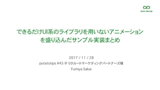 できるだけUI系のライブラリを用いないアニメーション
を盛り込んだサンプル実装まとめ
potatotips #45 @ リクルートマーケティングパートナーズ様
2017 / 11 / 28
Fumiya Sakai
 