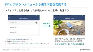 ドロップダウンメニューから表示内容を変更する
UIライブラリと組み合わせた表現をRxSwiftで上手に表現する。
// ViewController側で利用するためのプロパティ
let allTitles: Observable<[String]>!
let selectedInformation = BehaviorRelay<InformationModel?>(value: nil) タイトルを押下すると内容が切り替わる
項目選択
ドロップダウンメニューを表示する表現について
はBTNavigationDropdownMenuを利用
 