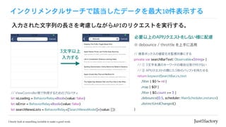 インクリメンタルサーチで該当したデータを最大10件表示する
入力された文字列の長さを考慮しながらAPIのリクエストを実行する。
// ViewController側で利用するためのプロパティ
let isLoading = BehaviorRelay<Bool>(value: false)
let isError = BehaviorRelay<Bool>(value: false)
let searchNewsLists = BehaviorRelay<[SearchNewsModel]>(value: [])
3文字以上
入力する
// 検索ボックスの値変化を監視対象にする
private var searchBarText: Observable<String> {
// ① 3文字未満のキーワードの場合は受け付けない
// ② APIリクエストの際に0.5秒のバッファを持たせる
return keywordSearchBar.rx.text
.filter { $0 != nil }
.map { $0! }
.filter { $0.count >= 3 }
.debounce(0.5, scheduler: MainScheduler.instance)
.distinctUntilChanged()
}
必要以上のAPIリクエストをしない様に配慮
※ debounce / throttle を上手に活用
 