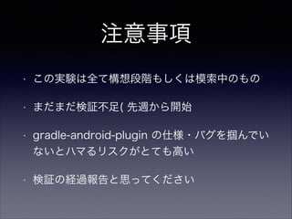 注意事項
• この実験は全て構想段階もしくは模索中のもの
• まだまだ検証不足( 先週から開始
• gradle-android-plugin の仕様・バグを掴んでい
ないとハマるリスクがとても高い
• 検証の経過報告と思ってください
 