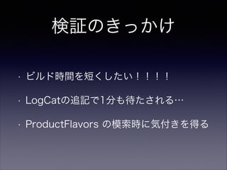 検証のきっかけ
• ビルド時間を短くしたい！！！！
• LogCatの追記で1分も待たされる…
• ProductFlavors の模索時に気付きを得る
• ???「ライブラリのコンパイル速いよね」
 