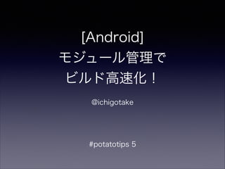 [Android]
モジュール管理で
ビルド高速化！
!
@ichigotake
!
#potatotips 5
 