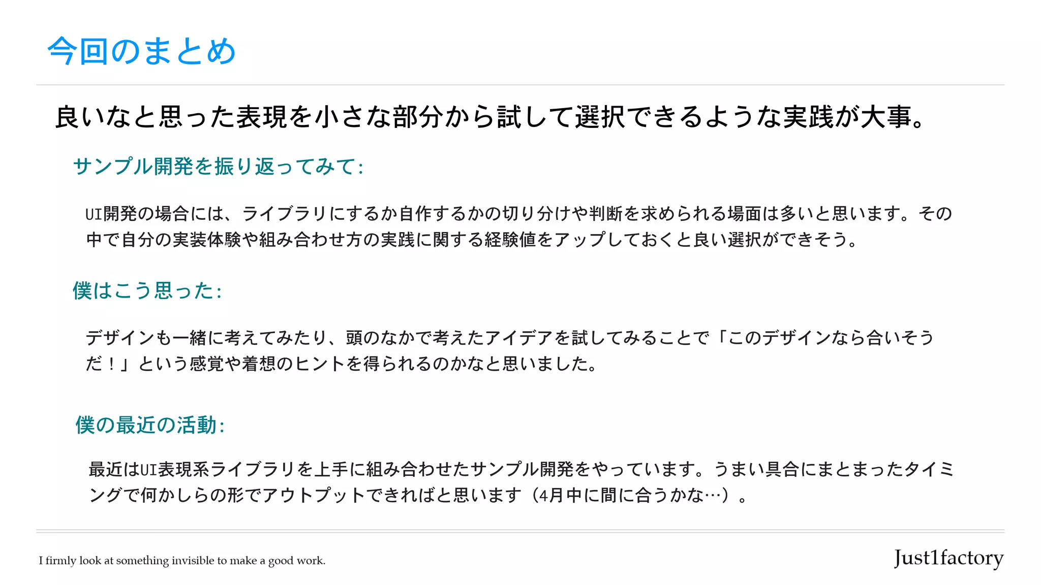 今回のまとめ
良いなと思った表現を小さな部分から試して選択できるような実践が大事。
僕はこう思った:	
デザインも一緒に考えてみたり、頭のなかで考えたアイデアを試してみることで「このデザインなら合いそう
だ！」という感覚や着想のヒントを得られるのかなと思いました。
僕の最近の活動:	
最近はUI表現系ライブラリを上手に組み合わせたサンプル開発をやっています。うまい具合にまとまったタイミ
ングで何かしらの形でアウトプットできればと思います（4月中に間に合うかな…）。
サンプル開発を振り返ってみて:	
UI開発の場合には、ライブラリにするか自作するかの切り分けや判断を求められる場面は多いと思います。その
中で自分の実装体験や組み合わせ方の実践に関する経験値をアップしておくと良い選択ができそう。
 