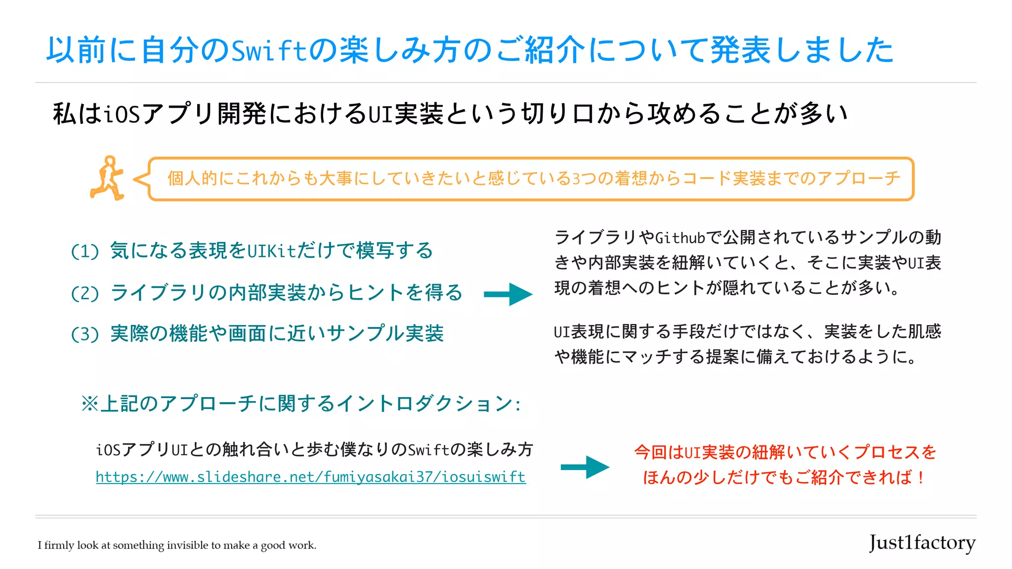 以前に自分のSwiftの楽しみ方のご紹介について発表しました
私はiOSアプリ開発におけるUI実装という切り口から攻めることが多い
iOSアプリUIとの触れ合いと歩む僕なりのSwiftの楽しみ方
※上記のアプローチに関するイントロダクション:
UI表現に関する手段だけではなく、実装をした肌感
や機能にマッチする提案に備えておけるように。
(1)	気になる表現をUIKitだけで模写する
ライブラリやGithubで公開されているサンプルの動
きや内部実装を紐解いていくと、そこに実装やUI表
現の着想へのヒントが隠れていることが多い。(2)	ライブラリの内部実装からヒントを得る
(3)	実際の機能や画面に近いサンプル実装
個人的にこれからも大事にしていきたいと感じている3つの着想からコード実装までのアプローチ
https://www.slideshare.net/fumiyasakai37/iosuiswift
今回はUI実装の紐解いていくプロセスを

ほんの少しだけでもご紹介できれば！
 