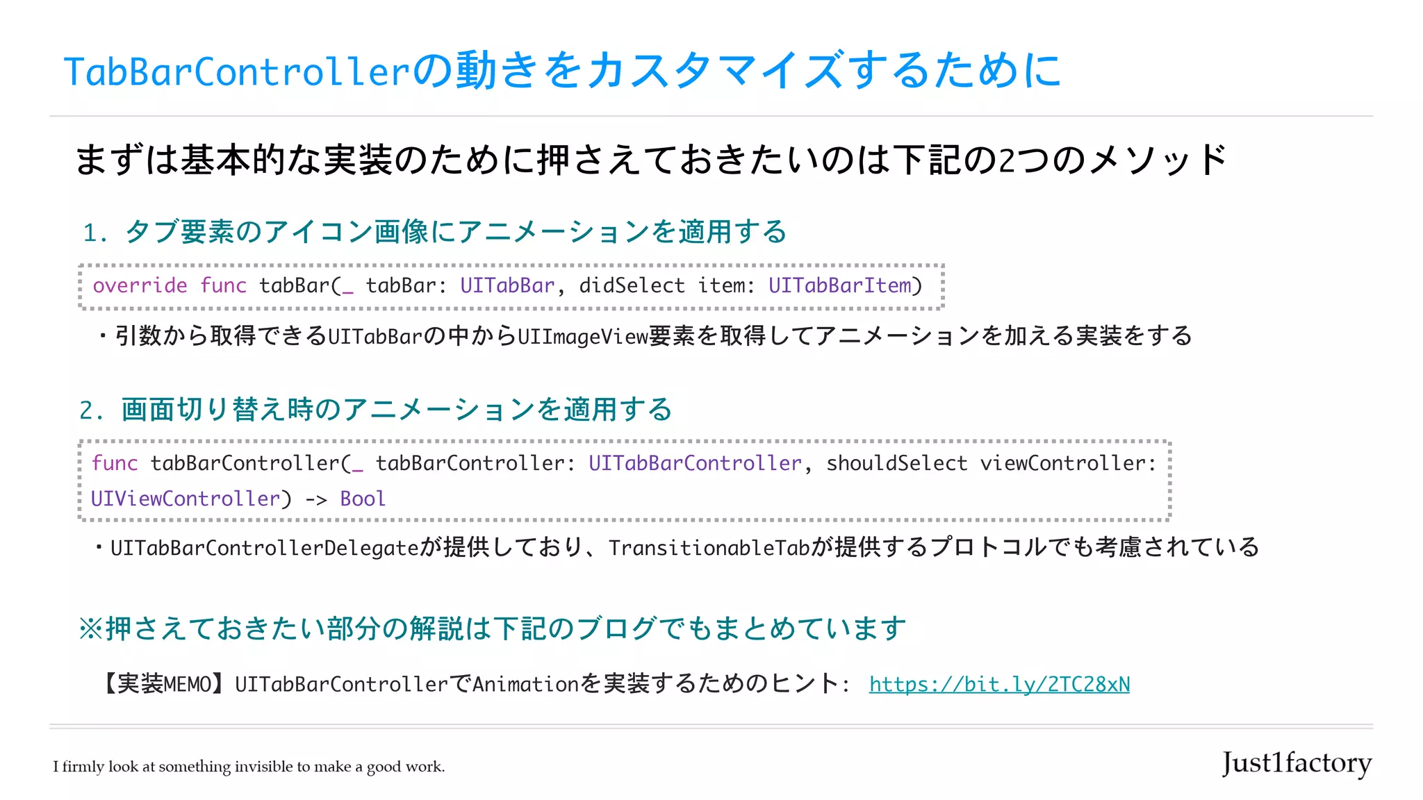 TabBarControllerの動きをカスタマイズするために
まずは基本的な実装のために押さえておきたいのは下記の2つのメソッド
https://bit.ly/2TC28xN
※押さえておきたい部分の解説は下記のブログでもまとめています
2.	画面切り替え時のアニメーションを適用する
【実装MEMO】UITabBarControllerでAnimationを実装するためのヒント:
1.	タブ要素のアイコン画像にアニメーションを適用する
func	tabBarController(_	tabBarController:	UITabBarController,	shouldSelect	viewController:	
UIViewController)	->	Bool
override	func	tabBar(_	tabBar:	UITabBar,	didSelect	item:	UITabBarItem)
・UITabBarControllerDelegateが提供しており、TransitionableTabが提供するプロトコルでも考慮されている
・引数から取得できるUITabBarの中からUIImageView要素を取得してアニメーションを加える実装をする
 