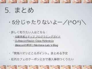 5. まとめ
・5分じゃたりないよー／(^O^)＼
・詳しく知りたい人はこちら：
・位置情報とマップ プログラミングガイド
・CLBeaconRegion Class Reference
・iBeaconの解説 | Reinforce-Lab.'s Blog

・「開発ハマリどころポイント」まとめる予定
・社内カフェのクーポンとかで導入事例つくりたい

 