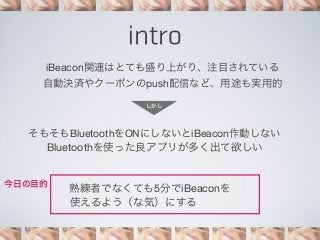 intro
iBeacon関連はとても盛り上がり、注目されている
自動決済やクーポンのpush配信など、用途も実用的
しかし

そもそもBluetoothをONにしないとiBeacon作動しない
Bluetoothを使った良アプリが多く出て欲しい
今日の目的

熟練者でなくても5分でiBeaconを
使えるよう（な気）にする

 