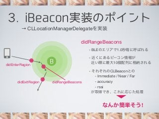 3. iBeacon実装のポイント
→ CLLocationManagerDelegateを実装
didRangeBeacons
- BLEのエリアで1.0秒毎に呼ばれる

didEnterRegion

didExitRegion

B

didRangeBeacons

- 近くにあるビーコン情報が
近い順に最大10個配列に格納される
- それぞれのCLBeaconとの
- Immediate / Near / Far
- accuracy
- rssi
が取得でき、これに応じた処理

なんか簡単そう!

 