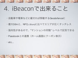 4. iBeaconで出来ること
・自動車や電車などに載せれば移動するGeodefenceに
・最大50mと、NFC(~20cm)に比べてエリアが広くタッチレス
・指向性があるので、”マンションの何階” レベルで区別できる
・Passbookとの連携（ホーム画面にクーポン表示）
・etc...

 