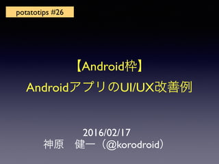 2016/02/17
神原 健一（@korodroid）
potatotips #26
【Android枠】
AndroidアプリのUI/UX改善例
 